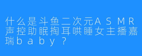 什么是斗鱼二次元ASMR声控助眠掏耳哄睡女主播嘉瑞baby?