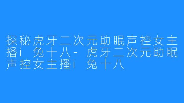 探秘虎牙二次元助眠声控女主播i兔十八-虎牙二次元助眠声控女主播i兔十八