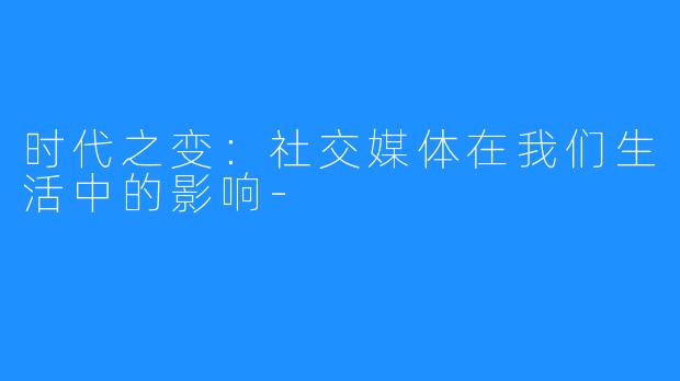 时代之变:社交媒体在我们生活中的影响-
