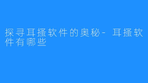 探寻耳搔软件的奥秘-耳搔软件有哪些