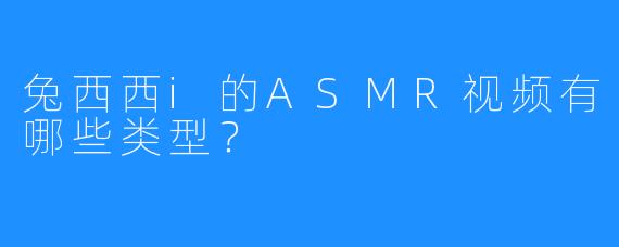 兔西西i的ASMR视频有哪些类型?