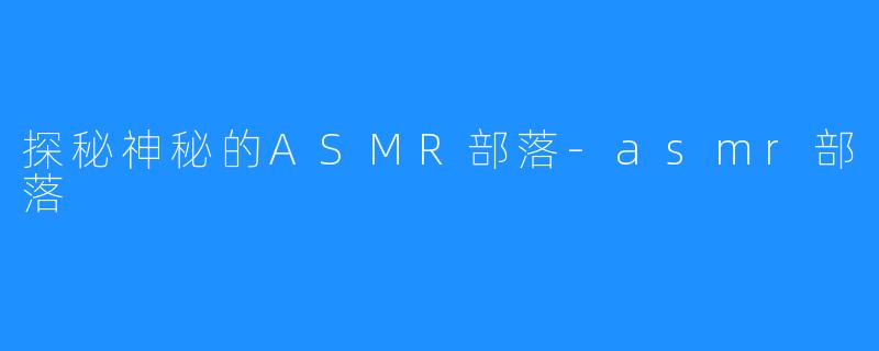 探秘神秘的ASMR部落-asmr部落