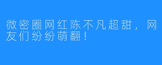 微密圈网红陈不凡超甜，网友们纷纷萌翻！