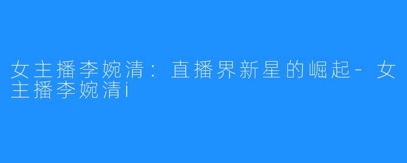 女主播李婉清:直播界新星的崛起-女主播李婉清i