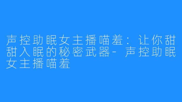 声控助眠女主播喵羞:让你甜甜入眠的秘密武器-声控助眠女主播喵羞
