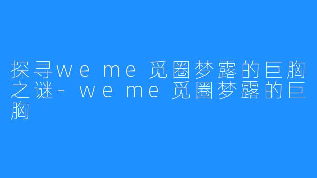 探寻weme觅圈梦露的巨胸之谜-weme觅圈梦露的巨胸