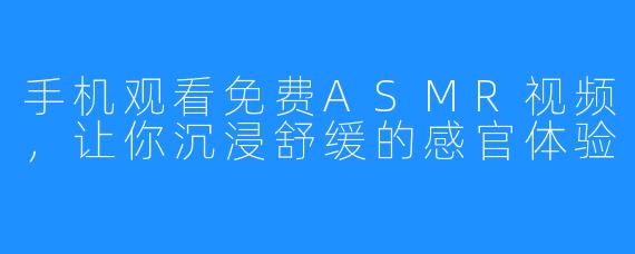 手机观看免费ASMR视频,让你沉浸舒缓的感官体验