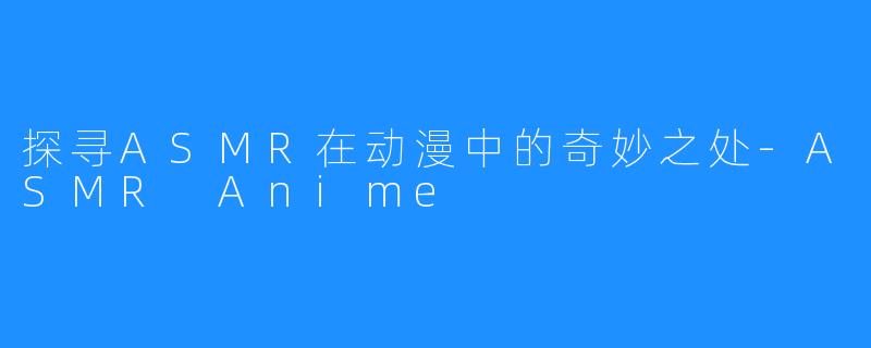 探寻ASMR在动漫中的奇妙之处-ASMR Anime