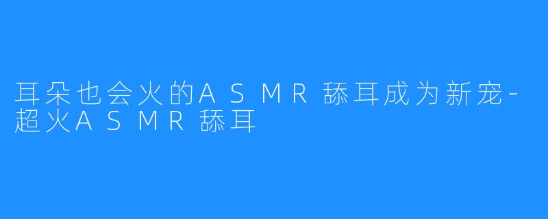 耳朵也会火的ASMR舔耳成为新宠-超火ASMR舔耳