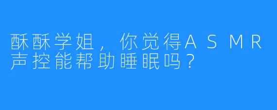 酥酥学姐，你觉得ASMR声控能帮助睡眠吗？