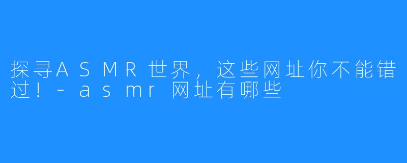 探寻ASMR世界,这些网址你不能错过!-asmr网址有哪些