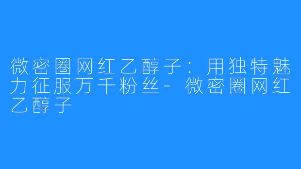 微密圈网红乙醇子:用独特魅力征服万千粉丝-微密圈网红乙醇子