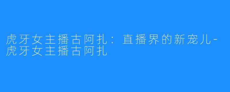 虎牙女主播古阿扎:直播界的新宠儿-虎牙女主播古阿扎