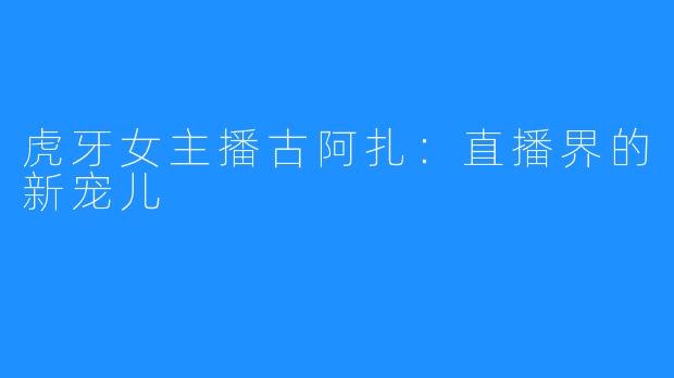 虎牙女主播古阿扎:直播界的新宠儿