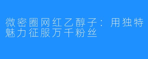 微密圈网红乙醇子:用独特魅力征服万千粉丝