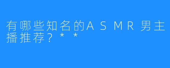 有哪些知名的ASMR男主播推荐?**