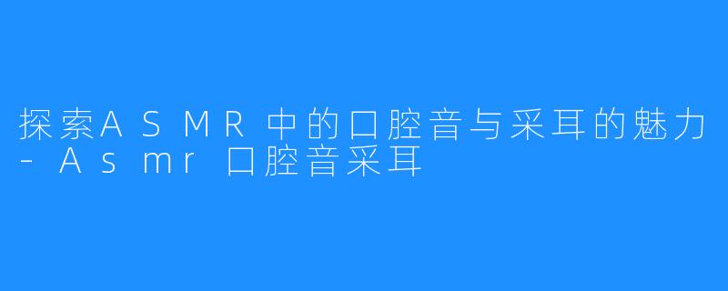 探索ASMR中的口腔音与采耳的魅力-Asmr口腔音采耳