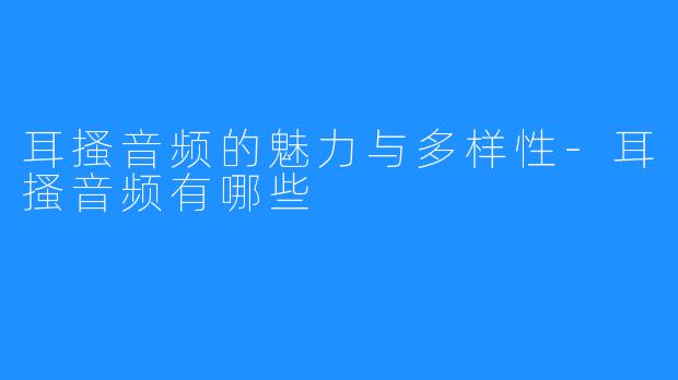 耳搔音频的魅力与多样性-耳搔音频有哪些