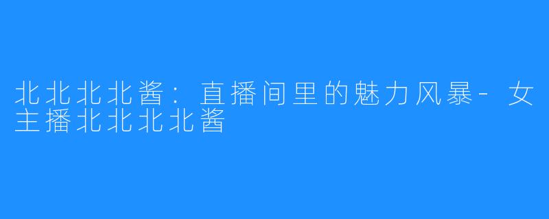 北北北北酱:直播间里的魅力风暴-女主播北北北北酱