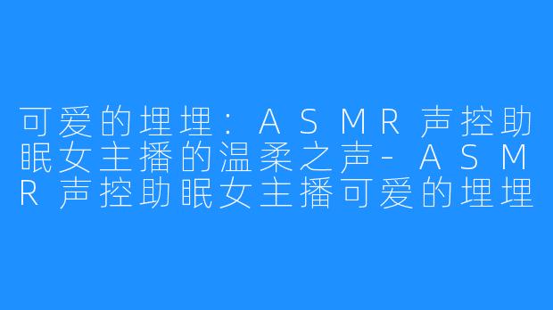 可爱的埋埋:ASMR声控助眠女主播的温柔之声-ASMR声控助眠女主播可爱的埋埋