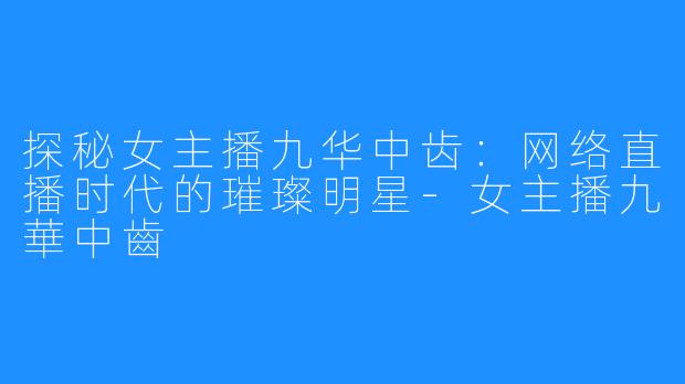 探秘女主播九华中齿:网络直播时代的璀璨明星-女主播九華中齒