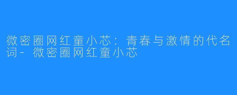 微密圈网红童小芯:青春与激情的代名词-微密圈网红童小芯