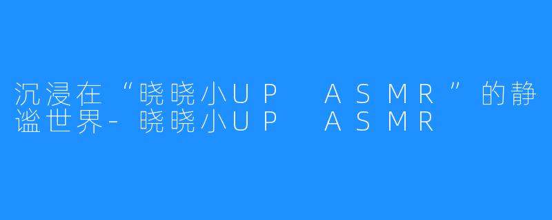 沉浸在“晓晓小UP ASMR”的静谧世界-晓晓小UP ASMR