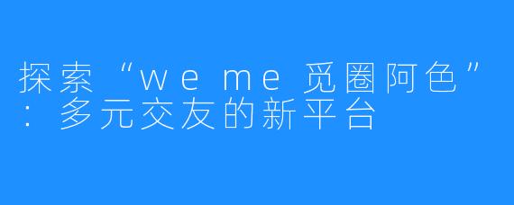 探索“weme觅圈阿色”:多元交友的新平台