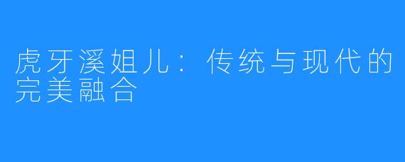 虎牙溪姐儿:传统与现代的完美融合