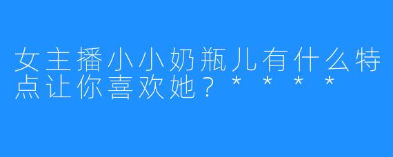 女主播小小奶瓶儿有什么特点让你喜欢她?****