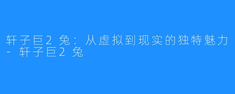 轩子巨2兔:从虚拟到现实的独特魅力-轩子巨2兔