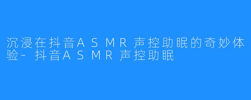 沉浸在抖音ASMR声控助眠的奇妙体验-抖音ASMR声控助眠
