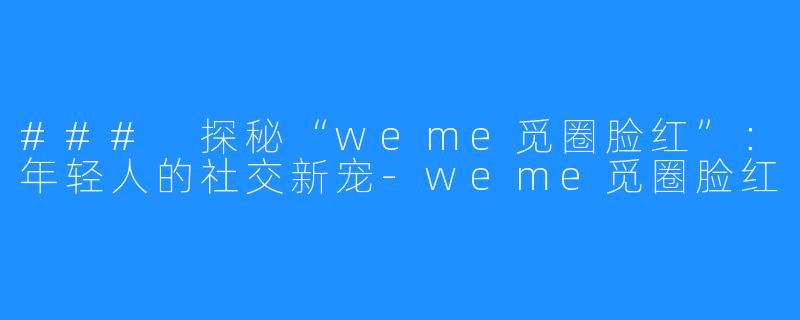 ### 探秘“weme觅圈脸红”:年轻人的社交新宠-weme觅圈脸红