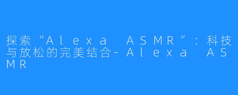 探索“Alexa ASMR”:科技与放松的完美结合-Alexa ASMR
