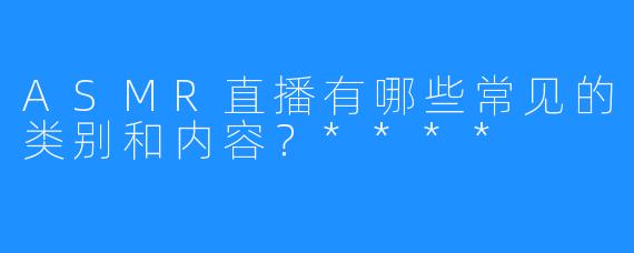 ASMR直播有哪些常见的类别和内容?****