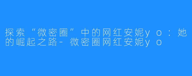 探索“微密圈”中的网红安妮yo:她的崛起之路-微密圈网红安妮yo