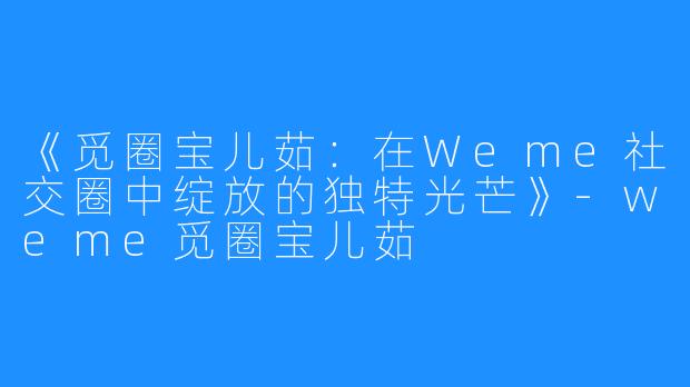 《觅圈宝儿茹：在Weme社交圈中绽放的独特光芒》-weme觅圈宝儿茹
