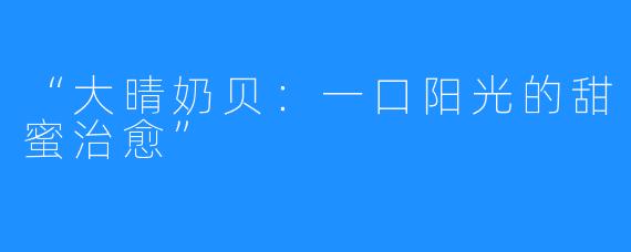 “大晴奶贝:一口阳光的甜蜜治愈”
