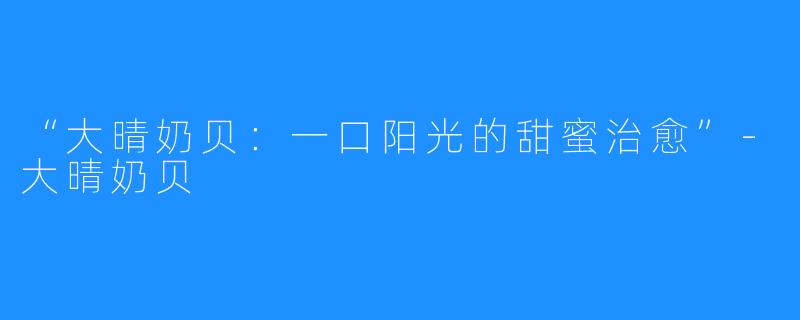 “大晴奶贝:一口阳光的甜蜜治愈”-大晴奶贝