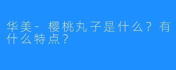华美-樱桃丸子是什么?有什么特点?