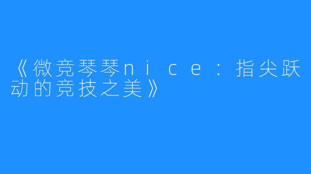 《微竞琴琴nice:指尖跃动的竞技之美》