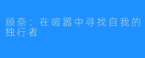 顾奈:在喧嚣中寻找自我的独行者
