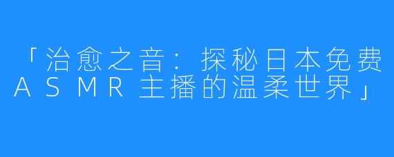 「治愈之音:探秘日本免费ASMR主播的温柔世界」