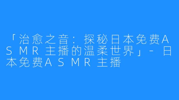 「治愈之音:探秘日本免费ASMR主播的温柔世界」-日本免费ASMR主播