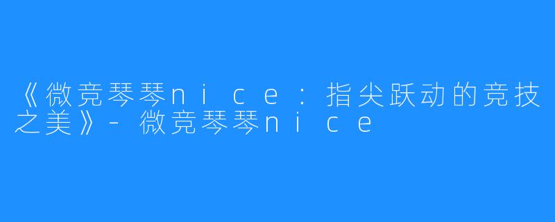 《微竞琴琴nice:指尖跃动的竞技之美》-微竞琴琴nice