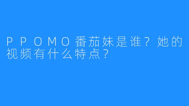 PPOMO番茄妹是谁?她的视频有什么特点?