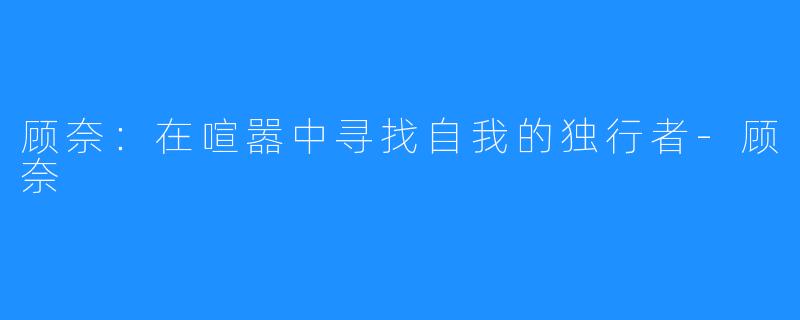 顾奈:在喧嚣中寻找自我的独行者-顾奈