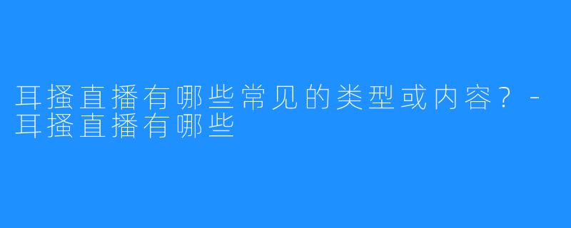 耳搔直播有哪些常见的类型或内容？-耳搔直播有哪些