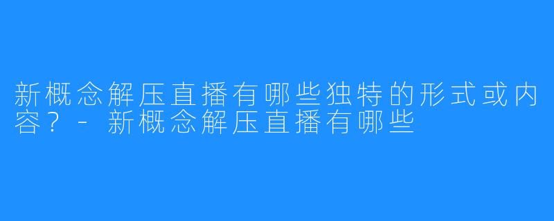 新概念解压直播有哪些独特的形式或内容?-新概念解压直播有哪些
