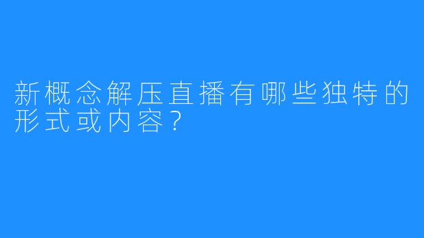 新概念解压直播有哪些独特的形式或内容?